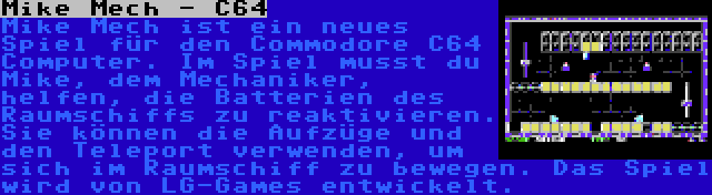 Mike Mech - C64 | Mike Mech ist ein neues Spiel für den Commodore C64 Computer. Im Spiel musst du Mike, dem Mechaniker, helfen, die Batterien des Raumschiffs zu reaktivieren. Sie können die Aufzüge und den Teleport verwenden, um sich im Raumschiff zu bewegen. Das Spiel wird von LG-Games entwickelt.