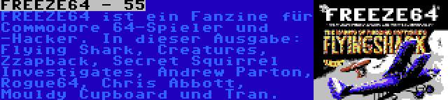 FREEZE64 - 55 | FREEZE64 ist ein Fanzine für Commodore 64-Spieler und -Hacker. In dieser Ausgabe: Flying Shark, Creatures, Zzapback, Secret Squirrel Investigates, Andrew Parton, Rogue64, Chris Abbott, Mouldy Cupboard und Tran.