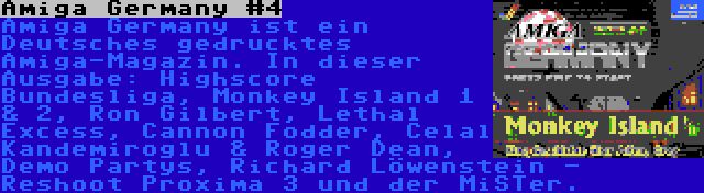 Amiga Germany #4 | Amiga Germany ist ein Deutsches gedrucktes Amiga-Magazin. In dieser Ausgabe: Highscore Bundesliga, Monkey Island 1 & 2, Ron Gilbert, Lethal Excess, Cannon Fodder, Celal Kandemiroglu & Roger Dean, Demo Partys, Richard Löwenstein - Reshoot Proxima 3 und der MiSTer.