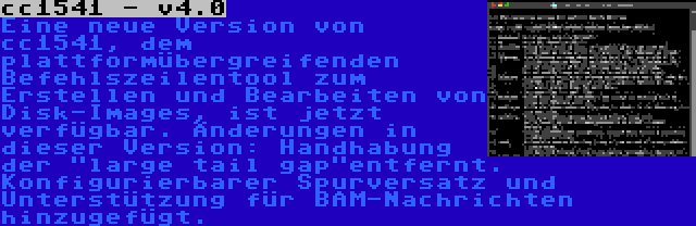 cc1541 - v4.0 | Eine neue Version von cc1541, dem plattformübergreifenden Befehlszeilentool zum Erstellen und Bearbeiten von Disk-Images, ist jetzt verfügbar. Änderungen in dieser Version: Handhabung der large tail gapentfernt. Konfigurierbarer Spurversatz und Unterstützung für BAM-Nachrichten hinzugefügt.