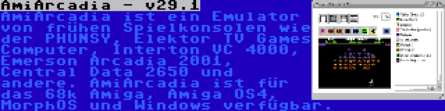 AmiArcadia - v29.1 | AmiArcadia ist ein Emulator von frühen Spielkonsolen wie der PHUNSY, Elektor TV Games Computer, Interton VC 4000, Emerson Arcadia 2001, Central Data 2650 und andere. AmiArcadia ist für das 68k Amiga, Amiga OS4, MorphOS und Windows verfügbar.