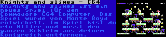 Knights and slimes - C64 | Knights and slimes ist ein neues Spiel für den Commodore C64 Computer. Das Spiel wurde von Monte Boyd entwickelt. Im Spiel bist du ein Ritter und musst den ganzen Schleim aus deinem Königreich entfernen.