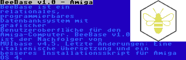 BeeBase v1.0 - Amiga | BeeBase ist ein relationales, programmierbares Datenbanksystem mit grafischer Benutzeroberfläche für den Amiga-Computer. BeeBase v1.0 ist der Nachfolger von MUIbase v4.5. Letzte Änderungen: Eine italienische Übersetzung und ein besseres Installationsskript für Amiga OS 4.