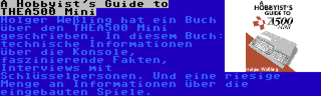 A Hobbyist's Guide to THEA500 Mini | Holger Weßling hat ein Buch über den THEA500 Mini geschrieben. In diesem Buch: technische Informationen über die Konsole, faszinierende Fakten, Interviews mit Schlüsselpersonen. Und eine riesige Menge an Informationen über die eingebauten Spiele.