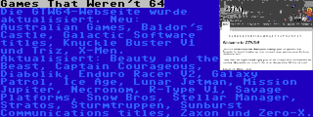 Games That Weren't 64 | Die GTW64-Webseite wurde aktualisiert. Neu: Australian Games, Baldor's Castle, Galactic Software titles, Knuckle Buster V1 und Triz, X-Men. Aktualisiert: Beauty and the Beast, Captain Courageous, Diabolik, Enduro Racer V2, Galaxy Patrol, Ice Age, Lunar Jetman, Mission Jupiter, Necronom, R-Type V1, Savage Platforms, Snow Bros, Stellar Manager, Stratos, Sturmtruppen, Sunburst Communications titles, Zaxon und Zero-X.