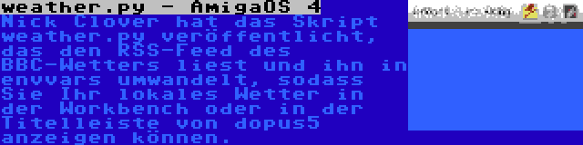 weather.py - AmigaOS 4 | Nick Clover hat das Skript weather.py veröffentlicht, das den RSS-Feed des BBC-Wetters liest und ihn in envvars umwandelt, sodass Sie Ihr lokales Wetter in der Workbench oder in der Titelleiste von dopus5 anzeigen können.