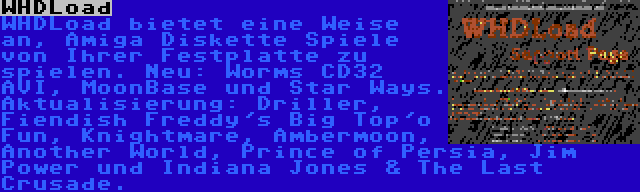 WHDLoad | WHDLoad bietet eine Weise an, Amiga Diskette Spiele von Ihrer Festplatte zu spielen. Neu: Worms CD32 AVI, MoonBase und Star Ways. Aktualisierung: Driller, Fiendish Freddy's Big Top'o Fun, Knightmare, Ambermoon, Another World, Prince of Persia, Jim Power und Indiana Jones & The Last Crusade.