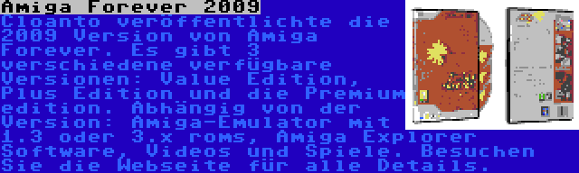 Amiga Forever 2009 | Cloanto veröffentlichte die 2009 Version von Amiga Forever. Es gibt 3 verschiedene verfügbare Versionen: Value Edition, Plus Edition und die Premium edition. Abhängig von der Version: Amiga-Emulator mit 1.3 oder 3.x roms, Amiga Explorer Software, Videos und Spiele. Besuchen Sie die Webseite für alle Details.