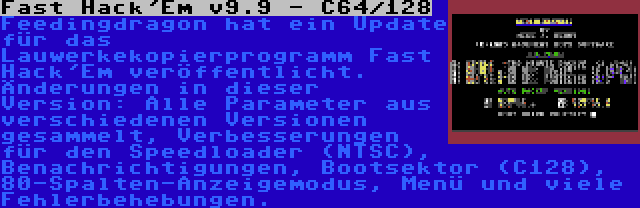 Fast Hack'Em v9.9 - C64/128 | Feedingdragon hat ein Update für das Lauwerkekopierprogramm Fast Hack'Em veröffentlicht. Änderungen in dieser Version: Alle Parameter aus verschiedenen Versionen gesammelt, Verbesserungen für den Speedloader (NTSC), Benachrichtigungen, Bootsektor (C128), 80-Spalten-Anzeigemodus, Menü und viele Fehlerbehebungen.