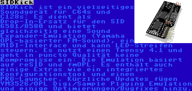 SIDKick | SIDKick ist ein vielseitiges Soundgerät für C64s und C128s: Es dient als Drop-In-Ersatz für den SID 6581/8580 und bietet gleichzeitig eine Sound Expander-Emulation (Yamaha OPL-basierter FM-Sound), ein MIDI-Interface und kann LED-Streifen steuern. Es nutzt einen Teensy 4.1 und geht in puncto Qualität keine Kompromisse ein: Die Emulation basiert auf reSID und fmOPL. Es enthält auch einige Extras wie ein integriertes Konfigurationstool und einen PRG-Launcher. Kürzliche Updates fügen YM3526/OPL Digi/Sample Playing Emulation und einige Optimierungen/Bugfixes hinzu.