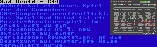 Sad Droid - C64 | MoSoft hat ein neues Spiel für den Commodore C64-Computer veröffentlicht. Das Spiel Sad Driod ist ein Puzzle-Abenteuerspiel. Im Spiel bist du ein Droidenmodell AS-5, neu aktiviert auf einer verlassenen Raumstation, wo die Besatzung auf mysteriöse Weise terminiert wurde.