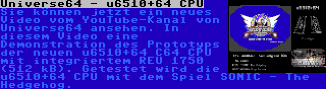 Universe64 - u6510+64 CPU | Sie können jetzt ein neues Video vom YouTube-Kanal von Universe64 ansehen. In diesem Video eine Demonstration des Prototyps der neuen u6510+64 C64 CPU mit integriertem REU 1750 (512 kB). Getestet wird die u6510+64 CPU mit dem Spiel SONIC - The Hedgehog.