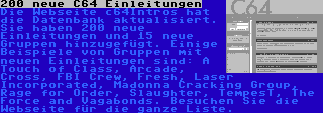 200 neue C64 Einleitungen | Die Webseite c64Intros hat die Datenbank aktualisiert. Sie haben 200 neue Einleitungen und 15 neue Gruppen hinzugefügt. Einige Beispiele von Gruppen mit neuen Einleitungen sind: A Touch of Class, Arcade, Cross, FBI Crew, Fresh, Laser Incorporated, Madonna Cracking Group, Rage for Order, Slaughter, TempesT, The Force and Vagabonds. Besuchen Sie die Webseite für die ganze Liste.