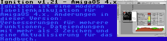 Ignition v1.21 - AmigaOS 4.x | Ignition ist eine moderne Tabellenkalkulation für AmigaOS 4.x. Änderungen in dieser Version: Verbesserungen für mehrere Funktionen, Dateiendungen mit mehr als 3 Zeichen und eine Aktualisierung für das Handbuch.