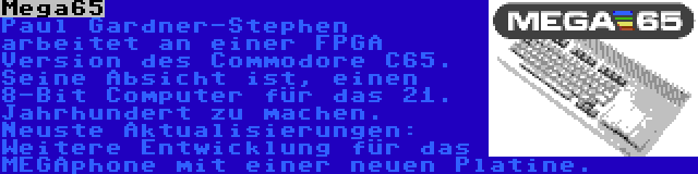 Mega65 | Paul Gardner-Stephen arbeitet an einer FPGA Version des Commodore C65. Seine Absicht ist, einen 8-Bit Computer für das 21. Jahrhundert zu machen. Neuste Aktualisierungen: Weitere Entwicklung für das MEGAphone mit einer neuen Platine.