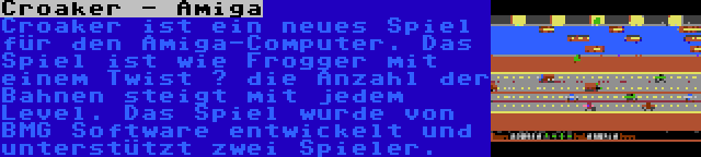 Croaker - Amiga | Croaker ist ein neues Spiel für den Amiga-Computer. Das Spiel ist wie Frogger mit einem Twist – die Anzahl der Bahnen steigt mit jedem Level. Das Spiel wurde von BMG Software entwickelt und unterstützt zwei Spieler.