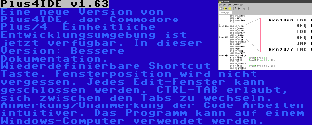 Plus4IDE v1.63 | Eine neue Version von Plus4IDE, der Commodore Plus/4  Einheitliche Entwicklungsumgebung ist jetzt verfügbar. In dieser Version: Bessere Dokumentation. Wiederdefinierbare Shortcut Taste. Fensterposition wird nicht vergessen. Jedes Edit-Fenster kann geschlossen werden. CTRL-TAB erlaubt, sich zwischen den Tabs zu wechseln. Anmerkung/Unanmerkung der Code Arbeiten intuitiver. Das Programm kann auf einem Windows-Computer verwendet werden.