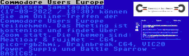 Commodore Users Europe | An diesem Samstagabend (17-09-2022 / 19:30) können Sie am Online-Treffen der Commodore Users Europe teilnehmen. Das Meeting ist kostenlos und findet über Zoom statt. Die Themen sind: Meatloaf & FujiNet - C64, pico-rgb2hmi, Brainbreak C64, VIC20 Power Supply und Battle Sparrow - BASIC65.