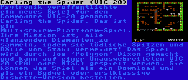 Carling the Spider (VIC-20) | Psytronik veröffentlichte ein neues Spiel für den Commodore VIC-20 genannt Carling the Spider. Das ist ein Multischirm-Plattform-Spiel. Ihre Mission ist, alle glänzenden Diamanten zu sammeln, indem sie tödliche Spitzen und Bälle von Stahl vermeidet! Das Spiel wird durch Joe 'Polygon' Dixon gemacht und kann auf einer Unausgebreiteten VIC 20 (PAL oder NTSC) gespielt werden. Sie können das Spiel als ein Download und als ein Budget oder erstklassige Diskette-Version bestellen.