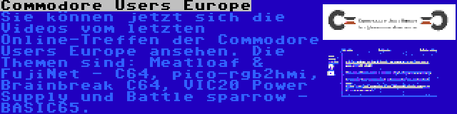 Commodore Users Europe | Sie können jetzt sich die Videos vom letzten Online-Treffen der Commodore Users Europe ansehen. Die Themen sind: Meatloaf & FujiNet - C64, pico-rgb2hmi, Brainbreak C64, VIC20 Power Supply und Battle sparrow - BASIC65.