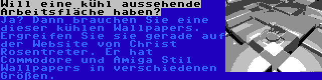 Will eine kühl aussehende Arbeitsfläche haben? | Ja? Dann brauchen Sie eine dieser kühlen Wallpapers. Ergreifen Sie sie gerade auf der Website von Christ Rosentreter. Er hat Commodore und Amiga Stil Wallpapers in verschiedenen Größen.