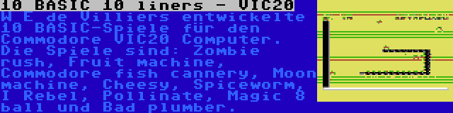 10 BASIC 10 liners - VIC20 | W E de Villiers entwickelte 10 BASIC-Spiele für den Commodore VIC20 Computer. Die Spiele sind: Zombie rush, Fruit machine, Commodore fish cannery, Moon machine, Cheesy, Spiceworm, I Rebel, Pollinate, Magic 8 ball und Bad plumber.