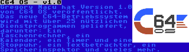 C64 OS - v1.0 | Gregory Naçu hat Version 1.0 von C64 OS veröffentlicht. Das neue C64-Betriebssystem wird mit über 25 nützlichen Dienstprogrammen geliefert, darunter: Ein Taschenrechner, ein Kalender, ein Timer und eine Stoppuhr, ein Textbetrachter, ein Speicherinspektor und vieles mehr.