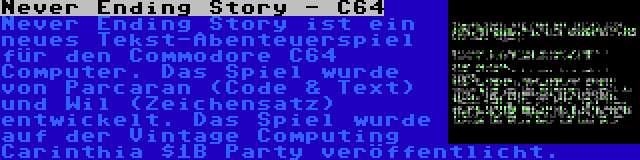 Never Ending Story - C64 | Never Ending Story ist ein neues Tekst-Abenteuerspiel für den Commodore C64 Computer. Das Spiel wurde von Parcaran (Code & Text) und Wil (Zeichensatz) entwickelt. Das Spiel wurde auf der Vintage Computing Carinthia $1B Party veröffentlicht.