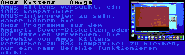 Amos Kittens - Amiga | Amos Kittens versucht, ein 100% kompatibler AMOS-Interpreter zu sein, daher können Sie Amos-Programme aus dem Aminet, Cover-Disketten oder ADF-Dateien verwenden. Die Befehle von Amos Kittens versuchen zu 99% kompatibel zu bleiben, nur ein paar Befehle funktionieren nicht.