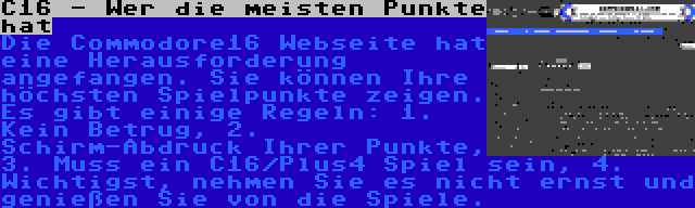 C16 - Wer die meisten Punkte hat | Die Commodore16 Webseite hat eine Herausforderung angefangen. Sie können Ihre höchsten Spielpunkte zeigen. Es gibt einige Regeln: 1. Kein Betrug, 2. Schirm-Abdruck Ihrer Punkte, 3. Muss ein C16/Plus4 Spiel sein, 4. Wichtigst, nehmen Sie es nicht ernst und genießen Sie von die Spiele.