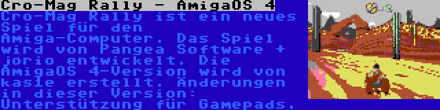 Cro-Mag Rally - AmigaOS 4 | Cro-Mag Rally ist ein neues Spiel für den Amiga-Computer. Das Spiel wird von Pangea Software + jorio entwickelt. Die AmigaOS 4-Version wird von kas1e erstellt. Änderungen in dieser Version: Unterstützung für Gamepads.