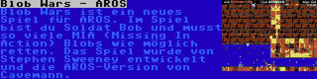 Blob Wars - AROS | Blob Wars ist ein neues Spiel für AROS. Im Spiel bist du Soldat Bob und musst so viele MIA (Missing In Action) Blobs wie möglich retten. Das Spiel wurde von Stephen Sweeney entwickelt und die AROS-Version von Cavemann.