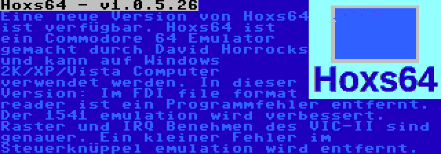 Hoxs64 - v1.0.5.26 | Eine neue Version von Hoxs64 ist verfügbar. Hoxs64 ist ein Commodore 64 Emulator gemacht durch David Horrocks und kann auf Windows 2K/XP/Vista Computer verwendet werden. In dieser Version: Im FDI file format reader ist ein Programmfehler entfernt. Der 1541 emulation wird verbessert. Raster und IRQ Benehmen des VIC-II sind genauer. Ein kleiner Fehler im Steuerknüppel emulation wird entfernt.