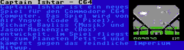 Captain Ishtar - C64 | Captain Ishtar ist ein neues Spiel für den Commodore C64 Computer. Das Spiel wird von Alf Yngve (Code & Pixel), Richard Bayliss (Musik) und Jason Mackenzie (Box) entwickelt. Im Spiel fliegst du zum Planeten Petit-4 und kämpfst gegen das feindliche Imperium Nitwup.