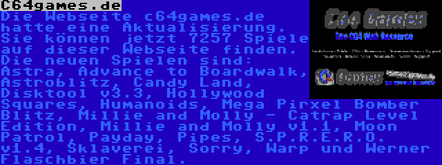 C64games.de | Die Webseite c64games.de hatte eine Aktualisierung. Sie können jetzt 7257 Spiele auf dieser Webseite finden. Die neuen Spielen sind: Astra, Advance to Boardwalk, Astroblitz, Candy Land, Disktool v3.3, Hollywood Squares, Humanoids, Mega Pirxel Bomber Blitz, Millie and Molly - Catrap Level Edition, Millie and Molly v1.1, Moon Patrol, Payday, Pipes, S.P.R.E.R.O. v1.4, Sklaverei, Sorry, Warp und Werner Flaschbier Final.