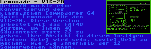 Lemonade - VIC-20 | Orion70 machte eine Konvertierung des klassischen Commodores 64 Spiel Lemonade für den VIC-20. Diese Version arbeitet mit das FAT40 System, um Ihnen 40 Säulentext statt 22 zu geben. Ihre Absicht in diesem lustigen kleinen Spiel wird sein, soviel Geld zu machen, wie Sie innerhalb der 12 Sommerwochen können.