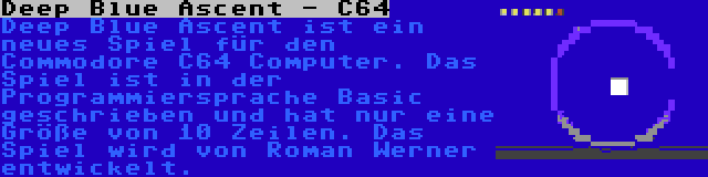 Deep Blue Ascent - C64 | Deep Blue Ascent ist ein neues Spiel für den Commodore C64 Computer. Das Spiel ist in der Programmiersprache Basic geschrieben und hat nur eine Größe von 10 Zeilen. Das Spiel wird von Roman Werner entwickelt.