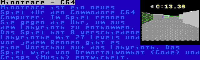 Minotrace - C64 | Minotrace ist ein neues Spiel für den Commodore C64 Computer. Im Spiel rennen Sie gegen die Uhr, um aus dem Labyrinth zu entkommen. Das Spiel hat 8 verschiedene Labyrinthe mit 27 Levels und vor jedem Rennen gibt es eine Vorschau auf das Labyrinth. Das Spiel wird von Drmortalwombat (Code) und Crisps (Musik) entwickelt.