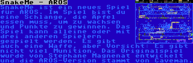 SnakeMe - AROS | SnakeMe ist ein neues Spiel für AROS. Im Spiel bist du eine Schlange, die Äpfel essen muss, um zu wachsen und Punkte zu gewinnen. Das Spiel kann alleine oder mit drei anderen Spielern gespielt werden. Es gibt auch eine Waffe, aber Vorsicht: Es gibt nicht viel Munition. Das Originalspiel wurde von Stephane Magnenat entwickelt und die AROS-Version stammt von Caveman.