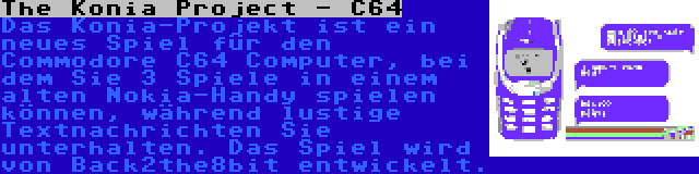 The Konia Project - C64 | Das Konia-Projekt ist ein neues Spiel für den Commodore C64 Computer, bei dem Sie 3 Spiele in einem alten Nokia-Handy spielen können, während lustige Textnachrichten Sie unterhalten. Das Spiel wird von Back2the8bit entwickelt.