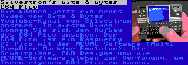 Silvestron's bits & bytes - C64 Pico | Sie können jetzt ein neues Video vom Bits & Bytes YouTube-Kanal von Silvestron ansehen. In diesem Video können Sie sich den Aufbau des C64 Pico ansehen. Der C64 Pico ist ein Raspberry Pi Pico mit der MCUME-Software (Multi CompUter Machine Emulator). Die Schaltpläne, PCB-Designs und die MCUME-Software stehen zur Verfügung, um Ihren eigenen C64 Pico zu bauen.