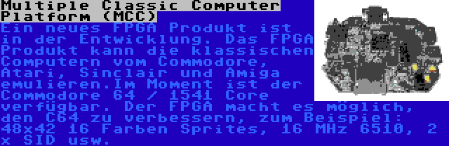 Multiple Classic Computer Platform (MCC) | Ein neues FPGA Produkt ist in der Entwicklung. Das FPGA Produkt kann die klassischen Computern vom Commodore, Atari, Sinclair und Amiga emulieren.Im Moment ist der Commodore 64 / 1541 Core verfügbar. Der FPGA macht es möglich, den C64 zu verbessern, zum Beispiel: 48x42 16 Farben Sprites, 16 MHz 6510, 2 x SID usw.