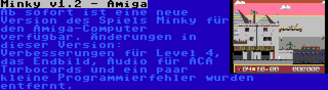 Minky v1.2 - Amiga | Ab sofort ist eine neue Version des Spiels Minky für den Amiga-Computer verfügbar. Änderungen in dieser Version: Verbesserungen für Level 4, das Endbild, Audio für ACA Turbocards und ein paar kleine Programmierfehler wurden entfernt.