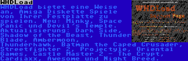 WHDLoad | WHDLoad bietet eine Weise an, Amiga Diskette Spiele von Ihrer Festplatte zu spielen. Neu: Minky, Space Panic und Devil's Temple. Aktualisierung: Dark Side, Shadow of the Beast, Thunder Blade, Ambermoon, Thunderhawk, Batman the Caped Crusader, Streetfighter 2, Projectyle, Oriental Games, Castle Master 2 - The Crypt, Cardiaxx, Awesome und Night Breed.