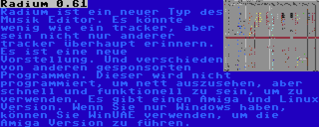 Radium 0.61 | Radium ist ein neuer Typ des Musik Editor. Es könnte wenig wie ein tracker, aber sein nicht nur anderer tracker überhaupt erinnern. Es ist eine neue Vorstellung. Und verschieden von anderen gesponsorten Programmen. Dieser wird nicht programmiert, um nett auszusehen, aber schnell und funktionell zu sein, um zu verwenden. Es gibt einen Amiga und Linux Version. Wenn Sie nur Windows haben, können Sie WinUAE verwenden, um die Amiga Version zu führen.