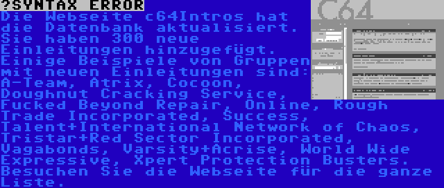  | Die Webseite c64Intros hat die Datenbank aktualisiert. Sie haben 300 neue Einleitungen hinzugefügt. Einige Beispiele von Gruppen mit neuen Einleitungen sind: A-Team, Atrix, Cocoon, Doughnut Cracking Service, Fucked Beyond Repair, Online, Rough Trade Incorporated, Success, Talent+International Network of Chaos, Tristar+Red Sector Incorporated, Vagabonds, Varsity+Acrise, World Wide Expressive, Xpert Protection Busters. Besuchen Sie die Webseite für die ganze Liste.