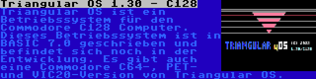 Triangular OS 1.30 - C128 | Triangular OS ist ein Betriebssystem für den Commodore C128 Computer. Dieses Betriebssystem ist in BASIC 7.0 geschrieben und befindet sich noch in der Entwicklung. Es gibt auch eine Commodore C64-, PET- und VIC20-Version von Triangular OS.