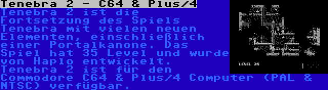 Tenebra 2 - C64 & Plus/4 | Tenebra 2 ist die Fortsetzung des Spiels Tenebra mit vielen neuen Elementen, einschließlich einer Portalkanone. Das Spiel hat 35 Level und wurde von Haplo entwickelt. Tenebra 2 ist für den Commodore C64 & Plus/4 Computer (PAL & NTSC) verfügbar.