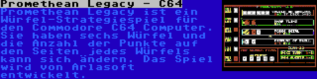 Promethean Legacy - C64 | Promethean Legacy ist ein Würfel-Strategiespiel für den Commodore C64 Computer. Sie haben sechs Würfel und die Anzahl der Punkte auf den Seiten jedes Würfels kann sich ändern. Das Spiel wird von Arlasoft entwickelt.