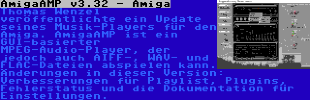 AmigaAMP v3.32 - Amiga | Thomas Wenzel veröffentlichte ein Update seines Musik-Players für den Amiga. AmigaAMP ist ein GUI-basierter MPEG-Audio-Player, der jedoch auch AIFF-, WAV- und FLAC-Dateien abspielen kann. Änderungen in dieser Version: Verbesserungen für Playlist, Plugins, Fehlerstatus und die Dokumentation für Einstellungen.